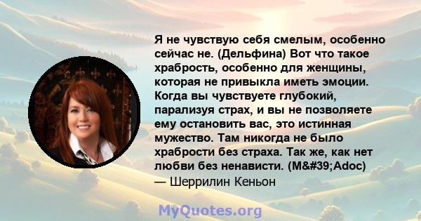 Я не чувствую себя смелым, особенно сейчас не. (Дельфина) Вот что такое храбрость, особенно для женщины, которая не привыкла иметь эмоции. Когда вы чувствуете глубокий, парализуя страх, и вы не позволяете ему остановить 