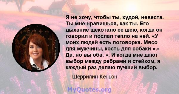 Я не хочу, чтобы ты, худой, невеста. Ты мне нравишься, как ты. Его дыхание щекотало ее шею, когда он говорил и послал тепло на ней. «У моих людей есть поговорка. Мясо для мужчины, кость для собаки ».« Да, но вы оба. ».