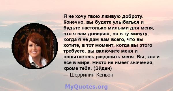 Я не хочу твою лживую доброту. Конечно, вы будете улыбаться и будьте настолько милыми для меня, что я вам доверяю, но в ту минуту, когда я не дам вам всего, что вы хотите, в тот момент, когда вы этого требуете, вы