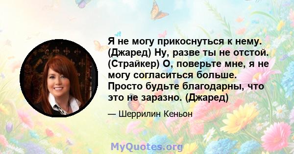 Я не могу прикоснуться к нему. (Джаред) Ну, разве ты не отстой. (Страйкер) О, поверьте мне, я не могу согласиться больше. Просто будьте благодарны, что это не заразно. (Джаред)