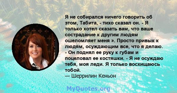 Я не собирался ничего говорить об этом, Табита, - тихо сказал он. - Я только хотел сказать вам, что ваше сострадание к другим людям ошеломляет меня ». Просто привык к людям, осуждающим все, что я делаю. - Он поднял ее