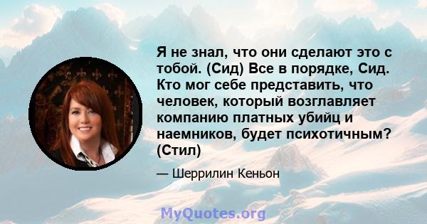 Я не знал, что они сделают это с тобой. (Сид) Все в порядке, Сид. Кто мог себе представить, что человек, который возглавляет компанию платных убийц и наемников, будет психотичным? (Стил)