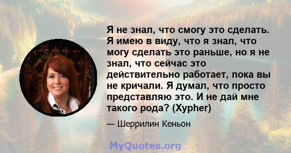 Я не знал, что смогу это сделать. Я имею в виду, что я знал, что могу сделать это раньше, но я не знал, что сейчас это действительно работает, пока вы не кричали. Я думал, что просто представляю это. И не дай мне такого 