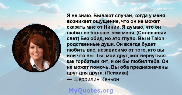 Я не знаю. Бывают случаи, когда у меня возникает ощущение, что он не может сказать мне от Нинии. Я думаю, что он любит ее больше, чем меня. (Солнечный свет) Без обид, но это глупо. Вы и Talon - родственные души. Он