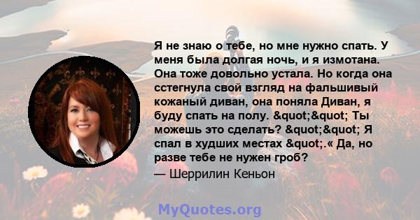 Я не знаю о тебе, но мне нужно спать. У меня была долгая ночь, и я измотана. Она тоже довольно устала. Но когда она сстегнула свой взгляд на фальшивый кожаный диван, она поняла Диван, я буду спать на полу. ""