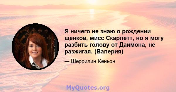 Я ничего не знаю о рождении щенков, мисс Скарлетт, но я могу разбить голову от Даймона, не разжигая. (Валерия)