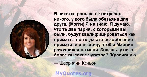 Я никогда раньше не встречал никого, у кого была обезьяна для друга. (Мэгги) Я не знаю. Я думаю, что те два парня, с которыми вы были, будут квалифицироваться как приматы, но тогда это оскорбление примата, и я не хочу,