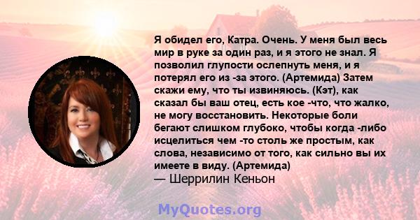 Я обидел его, Катра. Очень. У меня был весь мир в руке за один раз, и я этого не знал. Я позволил глупости ослепнуть меня, и я потерял его из -за этого. (Артемида) Затем скажи ему, что ты извиняюсь. (Кэт), как сказал бы 