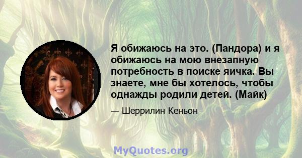 Я обижаюсь на это. (Пандора) и я обижаюсь на мою внезапную потребность в поиске яичка. Вы знаете, мне бы хотелось, чтобы однажды родили детей. (Майк)