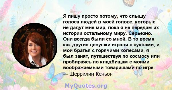 Я пишу просто потому, что слышу голоса людей в моей голове, которые не дадут мне мир, пока я не передам их истории остальному миру. Серьезно. Они всегда были со мной. В то время как другие девушки играли с куклами, и