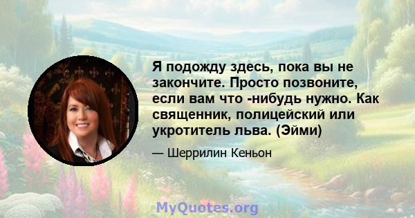 Я подожду здесь, пока вы не закончите. Просто позвоните, если вам что -нибудь нужно. Как священник, полицейский или укротитель льва. (Эйми)