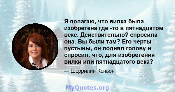 Я полагаю, что вилка была изобретена где -то в пятнадцатом веке. Действительно? спросила она. Вы были там? Его черты пустыны, он поднял голову и спросил, что, для изобретения вилки или пятнадцатого века?