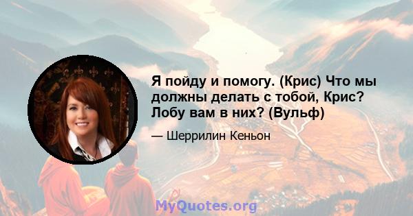 Я пойду и помогу. (Крис) Что мы должны делать с тобой, Крис? Лобу вам в них? (Вульф)