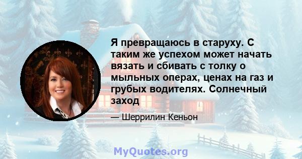 Я превращаюсь в старуху. С таким же успехом может начать вязать и сбивать с толку о мыльных операх, ценах на газ и грубых водителях. Солнечный заход