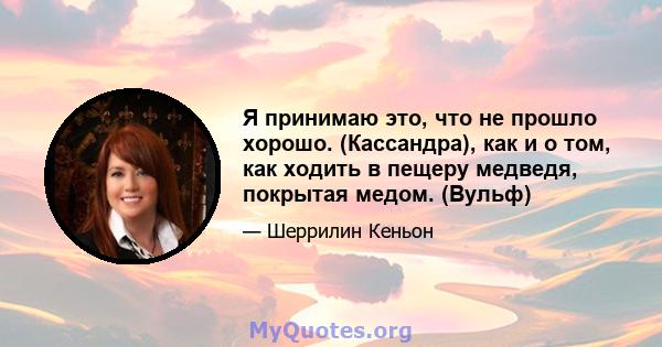 Я принимаю это, что не прошло хорошо. (Кассандра), как и о том, как ходить в пещеру медведя, покрытая медом. (Вульф)