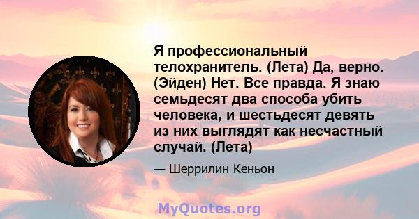 Я профессиональный телохранитель. (Лета) Да, верно. (Эйден) Нет. Все правда. Я знаю семьдесят два способа убить человека, и шестьдесят девять из них выглядят как несчастный случай. (Лета)