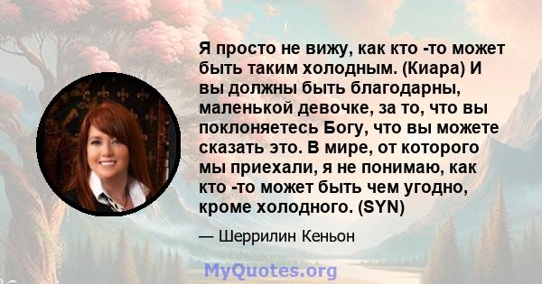 Я просто не вижу, как кто -то может быть таким холодным. (Киара) И вы должны быть благодарны, маленькой девочке, за то, что вы поклоняетесь Богу, что вы можете сказать это. В мире, от которого мы приехали, я не понимаю, 