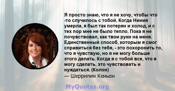 Я просто знаю, что я не хочу, чтобы что -то случилось с тобой. Когда Ниния умерла, я был так потерян и холод, и с тех пор мне не было тепло. Пока я не почувствовал, как твои руки на меня. Единственный способ, которым я