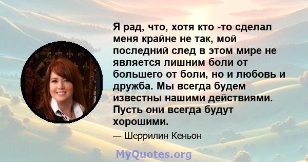 Я рад, что, хотя кто -то сделал меня крайне не так, мой последний след в этом мире не является лишним боли от большего от боли, но и любовь и дружба. Мы всегда будем известны нашими действиями. Пусть они всегда будут