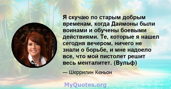 Я скучаю по старым добрым временам, когда Даймоны были воинами и обучены боевыми действиями. Те, которые я нашел сегодня вечером, ничего не знали о борьбе, и мне надоело все, что мой пистолет решит весь менталитет.