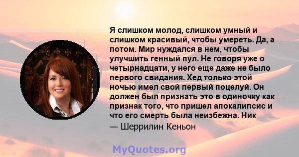 Я слишком молод, слишком умный и слишком красивый, чтобы умереть. Да, а потом. Мир нуждался в нем, чтобы улучшить генный пул. Не говоря уже о четырнадцати, у него еще даже не было первого свидания. Хед только этой ночью 