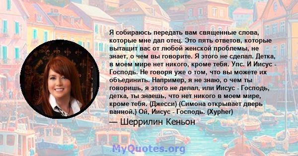 Я собираюсь передать вам священные слова, которые мне дал отец. Это пять ответов, которые вытащит вас от любой женской проблемы, не знает, о чем вы говорите. Я этого не сделал. Детка, в моем мире нет никого, кроме тебя. 