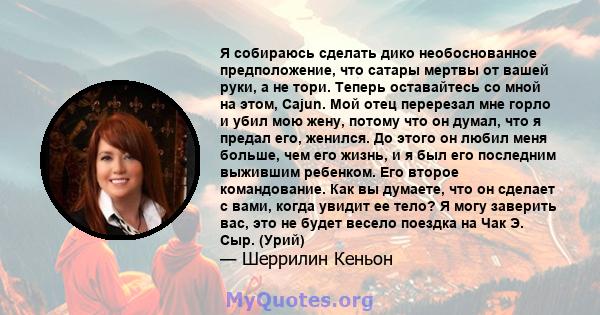 Я собираюсь сделать дико необоснованное предположение, что сатары мертвы от вашей руки, а не тори. Теперь оставайтесь со мной на этом, Cajun. Мой отец перерезал мне горло и убил мою жену, потому что он думал, что я