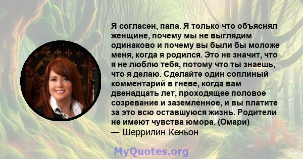 Я согласен, папа. Я только что объяснял женщине, почему мы не выглядим одинаково и почему вы были бы моложе меня, когда я родился. Это не значит, что я не люблю тебя, потому что ты знаешь, что я делаю. Сделайте один