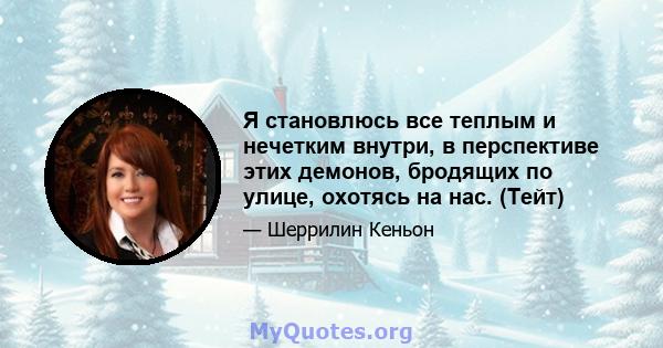 Я становлюсь все теплым и нечетким внутри, в перспективе этих демонов, бродящих по улице, охотясь на нас. (Тейт)