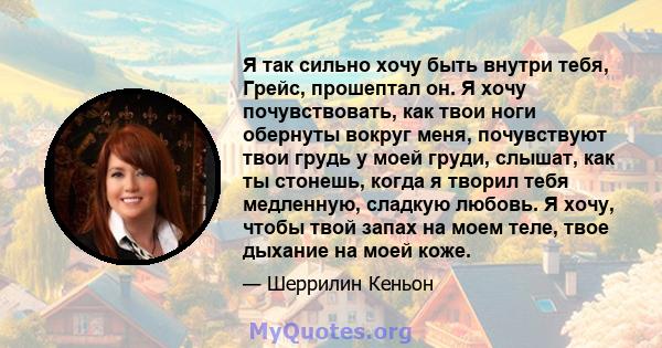 Я так сильно хочу быть внутри тебя, Грейс, прошептал он. Я хочу почувствовать, как твои ноги обернуты вокруг меня, почувствуют твои грудь у моей груди, слышат, как ты стонешь, когда я творил тебя медленную, сладкую