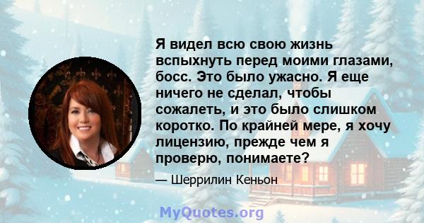 Я видел всю свою жизнь вспыхнуть перед моими глазами, босс. Это было ужасно. Я еще ничего не сделал, чтобы сожалеть, и это было слишком коротко. По крайней мере, я хочу лицензию, прежде чем я проверю, понимаете?