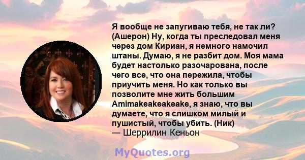 Я вообще не запугиваю тебя, не так ли? (Ашерон) Ну, когда ты преследовал меня через дом Кириан, я немного намочил штаны. Думаю, я не разбит дом. Моя мама будет настолько разочарована, после чего все, что она пережила,