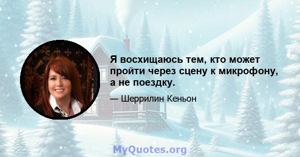 Я восхищаюсь тем, кто может пройти через сцену к микрофону, а не поездку.