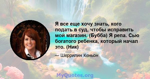 Я все еще хочу знать, кого подать в суд, чтобы исправить мой магазин. (Бубба) Я репа. Сью богатого ребенка, который начал это. (Ник)