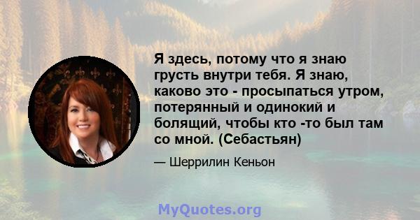 Я здесь, потому что я знаю грусть внутри тебя. Я знаю, каково это - просыпаться утром, потерянный и одинокий и болящий, чтобы кто -то был там со мной. (Себастьян)