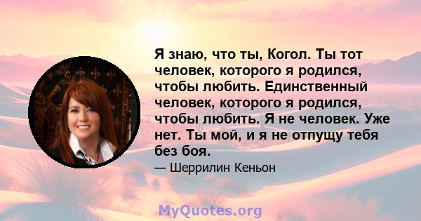 Я знаю, что ты, Когол. Ты тот человек, которого я родился, чтобы любить. Единственный человек, которого я родился, чтобы любить. Я не человек. Уже нет. Ты мой, и я не отпущу тебя без боя.