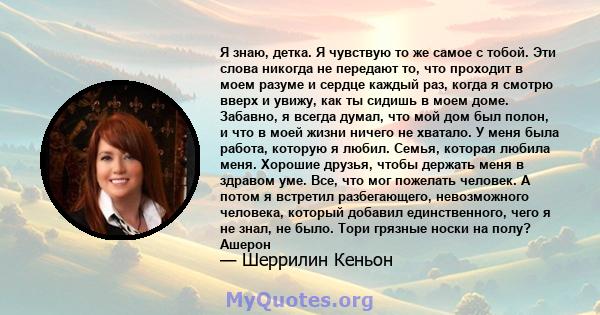 Я знаю, детка. Я чувствую то же самое с тобой. Эти слова никогда не передают то, что проходит в моем разуме и сердце каждый раз, когда я смотрю вверх и увижу, как ты сидишь в моем доме. Забавно, я всегда думал, что мой