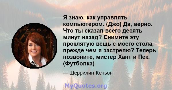 Я знаю, как управлять компьютером. (Джо) Да, верно. Что ты сказал всего десять минут назад? Снимите эту проклятую вещь с моего стола, прежде чем я застрелю? Теперь позвоните, мистер Хант и Пек. (Футболка)