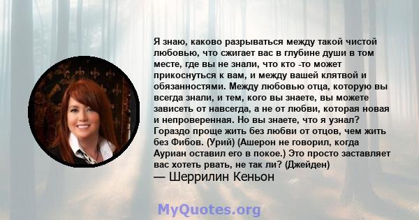 Я знаю, каково разрываться между такой чистой любовью, что сжигает вас в глубине души в том месте, где вы не знали, что кто -то может прикоснуться к вам, и между вашей клятвой и обязанностями. Между любовью отца,