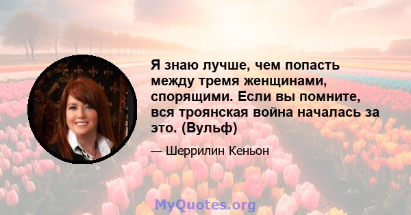 Я знаю лучше, чем попасть между тремя женщинами, спорящими. Если вы помните, вся троянская война началась за это. (Вульф)