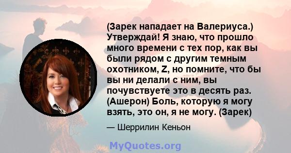 (Зарек нападает на Валериуса.) Утверждай! Я знаю, что прошло много времени с тех пор, как вы были рядом с другим темным охотником, Z, но помните, что бы вы ни делали с ним, вы почувствуете это в десять раз. (Ашерон)