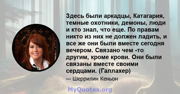 Здесь были аркадцы, Катагария, темные охотники, демоны, люди и кто знал, что еще. По правам никто из них не должен ладить, и все же они были вместе сегодня вечером. Связано чем -то другим, кроме крови. Они были связаны