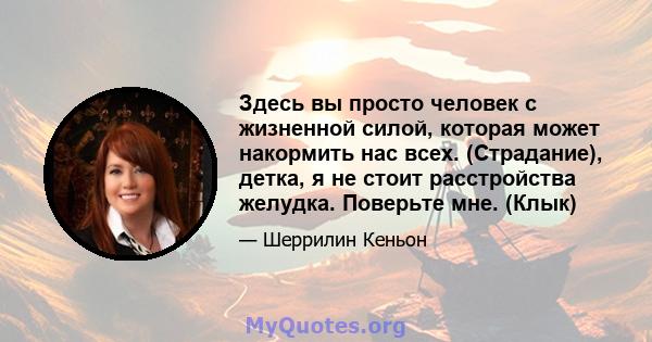 Здесь вы просто человек с жизненной силой, которая может накормить нас всех. (Страдание), детка, я не стоит расстройства желудка. Поверьте мне. (Клык)