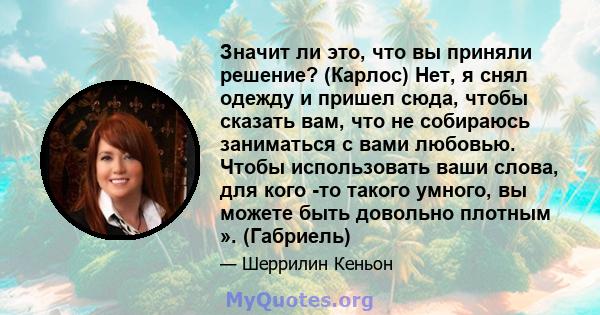 Значит ли это, что вы приняли решение? (Карлос) Нет, я снял одежду и пришел сюда, чтобы сказать вам, что не собираюсь заниматься с вами любовью. Чтобы использовать ваши слова, для кого -то такого умного, вы можете быть