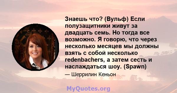 Знаешь что? (Вульф) Если полузащитники живут за двадцать семь. Но тогда все возможно. Я говорю, что через несколько месяцев мы должны взять с собой несколько redenbachers, а затем сесть и наслаждаться шоу. (Spawn)