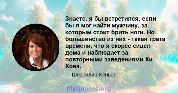 Знаете, я бы встретился, если бы я мог найти мужчину, за которым стоит брить ноги. Но большинство из них - такая трата времени, что я скорее сидел дома и наблюдает за повторными заведениями Хи Хова.