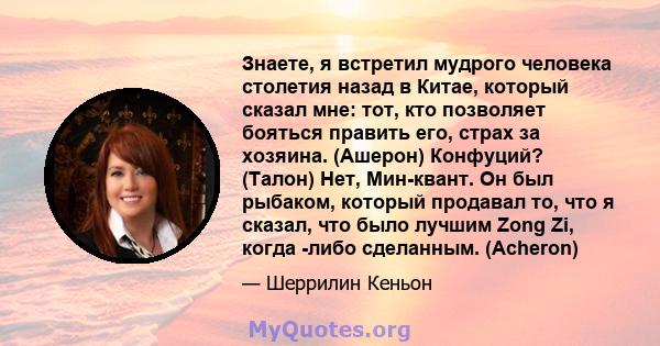 Знаете, я встретил мудрого человека столетия назад в Китае, который сказал мне: тот, кто позволяет бояться править его, страх за хозяина. (Ашерон) Конфуций? (Талон) Нет, Мин-квант. Он был рыбаком, который продавал то,