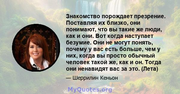 Знакомство порождает презрение. Поставляя их близко, они понимают, что вы такие же люди, как и они. Вот когда наступает безумие. Они не могут понять, почему у вас есть больше, чем у них, когда вы просто обычный человек