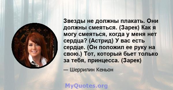 Звезды не должны плакать. Они должны смеяться. (Зарек) Как я могу смеяться, когда у меня нет сердца? (Астрид) У вас есть сердце. (Он положил ее руку на свою.) Тот, который бьет только за тебя, принцесса. (Зарек)