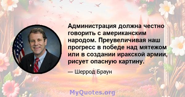 Администрация должна честно говорить с американским народом. Преувеличивая наш прогресс в победе над мятежом или в создании иракской армии, рисует опасную картину.